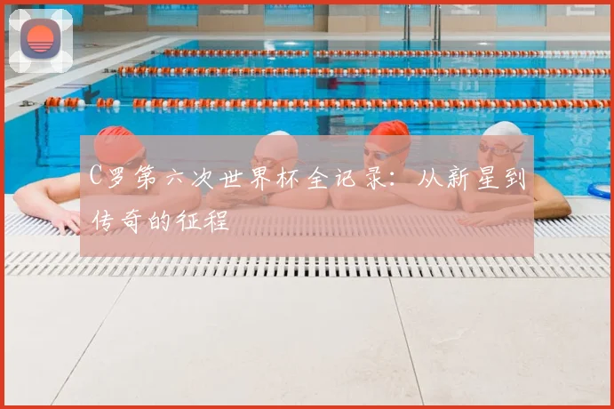 C罗第六次世界杯全记录：从新星到传奇的征程