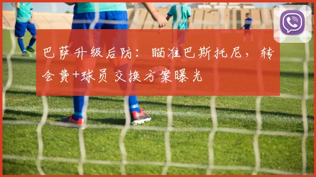 巴萨升级后防:瞄准巴斯托尼,转会费+球员交换方案曝光