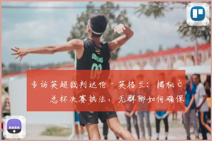 专访英超裁判达伦·英格兰：揭秘足总杯决赛执法，无群聊如何确保公正