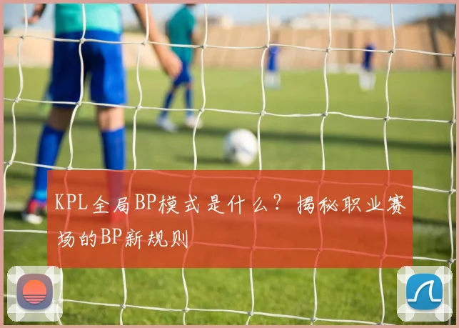 KPL全局BP模式是什么？揭秘职业赛场的BP新规则