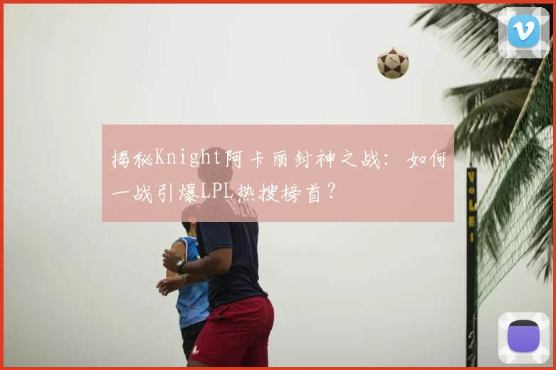 揭秘Knight阿卡丽封神之战:如何一战引爆LPL热搜榜首?