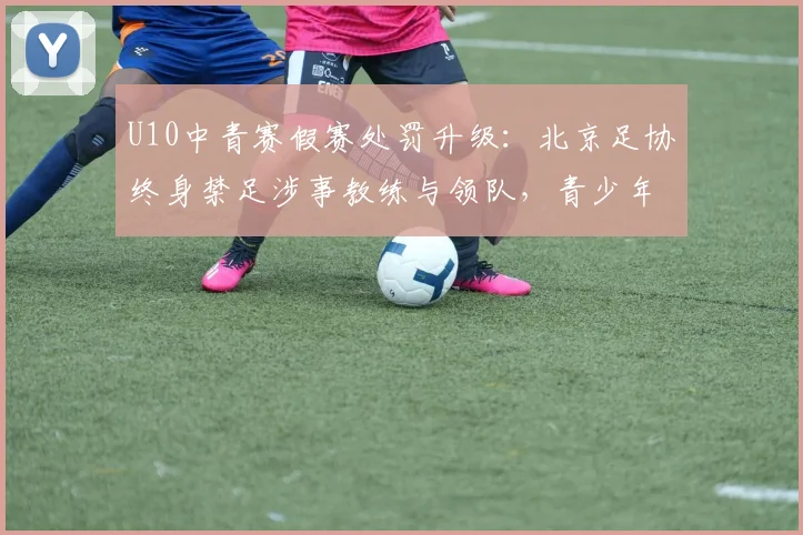 U10中青赛假赛处罚升级：北京足协终身禁足涉事教练与领队，青少年赛风赛纪管理引热议