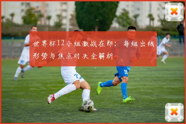 世界杯12小组激战在即:每组出线形势与焦点对决全解析
